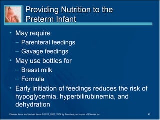 Providing Nutrition to the
                Preterm Infant
• May require
      – Parenteral feedings
      – Gavage feedings
• May use bottles for
      – Breast milk
      – Formula
• Early initiation of feedings reduces the risk of
  hypoglycemia, hyperbilirubinemia, and
  dehydration
Elsevier items and derived items © 2011, 2007, 2006 by Saunders, an imprint of Elsevier Inc.   41
 