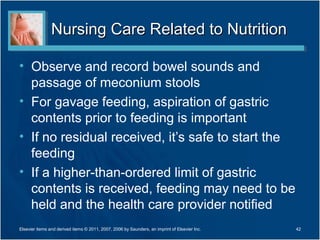 Nursing Care Related to Nutrition

• Observe and record bowel sounds and
  passage of meconium stools
• For gavage feeding, aspiration of gastric
  contents prior to feeding is important
• If no residual received, it’s safe to start the
  feeding
• If a higher-than-ordered limit of gastric
  contents is received, feeding may need to be
  held and the health care provider notified
Elsevier items and derived items © 2011, 2007, 2006 by Saunders, an imprint of Elsevier Inc.   42
 