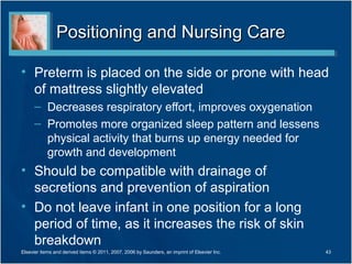 Positioning and Nursing Care

• Preterm is placed on the side or prone with head
  of mattress slightly elevated
      – Decreases respiratory effort, improves oxygenation
      – Promotes more organized sleep pattern and lessens
        physical activity that burns up energy needed for
        growth and development
• Should be compatible with drainage of
  secretions and prevention of aspiration
• Do not leave infant in one position for a long
  period of time, as it increases the risk of skin
  breakdown
Elsevier items and derived items © 2011, 2007, 2006 by Saunders, an imprint of Elsevier Inc.   43
 
