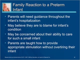 Family Reaction to a Preterm
                Infant
• Parents will need guidance throughout the
  infant’s hospitalization
• May believe they are to blame for infant’s
  condition
• May be concerned about their ability to care
  for such a small infant
• Parents are taught how to provide
  appropriate stimulation without overtiring their
  infant
Elsevier items and derived items © 2011, 2007, 2006 by Saunders, an imprint of Elsevier Inc.   45
 