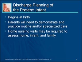 Discharge Planning of
                the Preterm Infant
• Begins at birth
• Parents will need to demonstrate and
  practice routine and/or specialized care
• Home nursing visits may be required to
  assess home, infant, and family




Elsevier items and derived items © 2011, 2007, 2006 by Saunders, an imprint of Elsevier Inc.   46
 