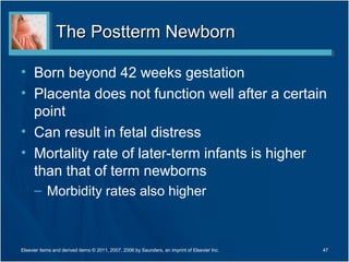 The Postterm Newborn

• Born beyond 42 weeks gestation
• Placenta does not function well after a certain
  point
• Can result in fetal distress
• Mortality rate of later-term infants is higher
  than that of term newborns
      – Morbidity rates also higher



Elsevier items and derived items © 2011, 2007, 2006 by Saunders, an imprint of Elsevier Inc.   47
 