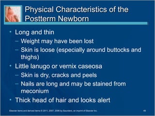 Physical Characteristics of the
                Postterm Newborn
• Long and thin
      – Weight may have been lost
      – Skin is loose (especially around buttocks and
        thighs)
• Little lanugo or vernix caseosa
      – Skin is dry, cracks and peels
      – Nails are long and may be stained from
        meconium
• Thick head of hair and looks alert
Elsevier items and derived items © 2011, 2007, 2006 by Saunders, an imprint of Elsevier Inc.   49
 