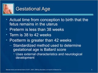 Gestational Age

• Actual time from conception to birth that the
  fetus remains in the uterus
• Preterm is less than 38 weeks
• Term is 38 to 42 weeks
• Postterm is greater than 42 weeks
      – Standardized method used to determine
        gestational age is Ballard score
            • Uses external characteristics and neurological
              development


Elsevier items and derived items © 2011, 2007, 2006 by Saunders, an imprint of Elsevier Inc.   5
 