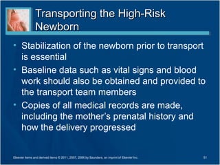 Transporting the High-Risk
                Newborn
• Stabilization of the newborn prior to transport
  is essential
• Baseline data such as vital signs and blood
  work should also be obtained and provided to
  the transport team members
• Copies of all medical records are made,
  including the mother’s prenatal history and
  how the delivery progressed


Elsevier items and derived items © 2011, 2007, 2006 by Saunders, an imprint of Elsevier Inc.   51
 