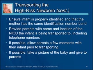 Transporting the
                High-Risk Newborn (cont.)
• Ensure infant is properly identified and that the
  mother has the same identification number band
• Provide parents with name and location of the
  NICU the infant is being transported to, including
  telephone numbers
• If possible, allow parents a few moments with
  their infant prior to transporting
• If possible, take a picture of the baby and give to
  parents

Elsevier items and derived items © 2011, 2007, 2006 by Saunders, an imprint of Elsevier Inc.   52
 