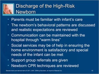 Discharge of the High-Risk
                Newborn
  • Parents must be familiar with infant’s care
  • The newborn’s behavioral patterns are discussed
    and realistic expectations are reviewed
  • Communication can be maintained with the
    hospital through “warm lines”
  • Social services may be of help in ensuring the
    home environment is satisfactory and special
    needs of the infant can be met
  • Support group referrals are given
  • Newborn CPR techniques are reviewed
Elsevier items and derived items © 2011, 2007, 2006 by Saunders, an imprint of Elsevier Inc.   53
 
