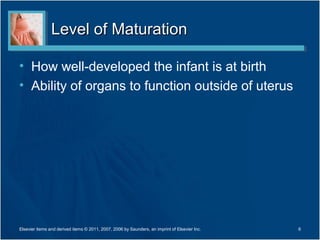 Level of Maturation

• How well-developed the infant is at birth
• Ability of organs to function outside of uterus




Elsevier items and derived items © 2011, 2007, 2006 by Saunders, an imprint of Elsevier Inc.   6
 