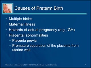 Causes of Preterm Birth

•     Multiple births
•     Maternal illness
•     Hazards of actual pregnancy (e.g., GH)
•     Placental abnormalities
      – Placenta previa
      – Premature separation of the placenta from
        uterine wall



Elsevier items and derived items © 2011, 2007, 2006 by Saunders, an imprint of Elsevier Inc.   7
 
