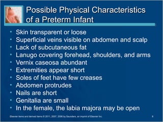 Possible Physical Characteristics
                of a Preterm Infant
•     Skin transparent or loose
•     Superficial veins visible on abdomen and scalp
•     Lack of subcutaneous fat
•     Lanugo covering forehead, shoulders, and arms
•     Vernix caseosa abundant
•     Extremities appear short
•     Soles of feet have few creases
•     Abdomen protrudes
•     Nails are short
•     Genitalia are small
•     In the female, the labia majora may be open
Elsevier items and derived items © 2011, 2007, 2006 by Saunders, an imprint of Elsevier Inc.   8
 