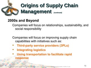 ©2012 Cengage Learning. All Rights Reserved. May not be scanned, copied or duplicated, or posted to a publicly accessible website, in whole or in part.
13
Origins of Supply ChainOrigins of Supply Chain
ManagementManagement (continued)(continued)
2000s and Beyond
Companies will focus on relationships, sustainability, and
social responsibility
Companies will focus on improving supply chain
capabilities with initiatives such as:
 Third-party service providers (3PLs)
 Integrating logistics
 Using transportation to facilitate rapid
response
 