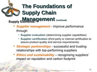 16
The Foundations ofThe Foundations of
Supply ChainSupply Chain
ManagementManagement (continued)(continued)
Supply Elements:
 Supplier management - improve performance
through
• Supplier evaluation (determining supplier capabilities)
• Supplier certification (third party or internal certification to
assure product quality and service requirements)
 Strategic partnerships - successful and trusting
relationships with top-performing suppliers
 Ethics and sustainability – recognizing suppliers’
impact on reputation and carbon footprint
©2012 Cengage Learning. All Rights Reserved. May not be scanned, copied or duplicated, or posted to a publicly accessible website, in whole or in part.
 