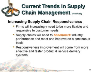 ©2012 Cengage Learning. All Rights Reserved. May not be scanned, copied or duplicated, or posted to a publicly accessible website, in whole or in part.
21
Current Trends in SupplyCurrent Trends in Supply
Chain ManagementChain Management (continued)(continued)
Increasing Supply Chain Responsiveness
 Firms will increasingly need to be more flexible and
responsive to customer needs
 Supply chains will need to benchmark industry
performance and meet and improve on a continuous
basis
 Responsiveness improvement will come from more
effective and faster product & service delivery
systems
 