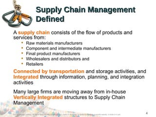 ©2012 Cengage Learning. All Rights Reserved. May not be scanned, copied or duplicated, or posted to a publicly accessible website, in whole or in part.
4
Supply Chain ManagementSupply Chain Management
DefinedDefined
A supply chain consists of the flow of products and
services from:
 Raw materials manufacturers
 Component and intermediate manufacturers
 Final product manufacturers
 Wholesalers and distributors and
 Retailers
Connected by transportation and storage activities, and
Integrated through information, planning, and integration
activities
Many large firms are moving away from in-house
Vertically Integrated structures to Supply Chain
Management
 