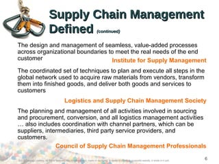 ©2012 Cengage Learning. All Rights Reserved. May not be scanned, copied or duplicated, or posted to a publicly accessible website, in whole or in part.
6
Supply Chain ManagementSupply Chain Management
DefinedDefined (continued)(continued)
The design and management of seamless, value-added processes
across organizational boundaries to meet the real needs of the end
customer Institute for Supply Management
The coordinated set of techniques to plan and execute all steps in the
global network used to acquire raw materials from vendors, transform
them into finished goods, and deliver both goods and services to
customers
Logistics and Supply Chain Management Society
The planning and management of all activities involved in sourcing
and procurement, conversion, and all logistics management activities
… also includes coordination with channel partners, which can be
suppliers, intermediaries, third party service providers, and
customers.
Council of Supply Chain Management Professionals
 