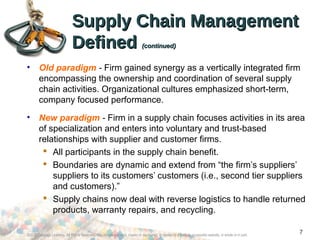 ©2012 Cengage Learning. All Rights Reserved. May not be scanned, copied or duplicated, or posted to a publicly accessible website, in whole or in part.
7
Supply Chain ManagementSupply Chain Management
DefinedDefined (continued)(continued)
• Old paradigm - Firm gained synergy as a vertically integrated firm
encompassing the ownership and coordination of several supply
chain activities. Organizational cultures emphasized short-term,
company focused performance.
• New paradigm - Firm in a supply chain focuses activities in its area
of specialization and enters into voluntary and trust-based
relationships with supplier and customer firms.
 All participants in the supply chain benefit.
 Boundaries are dynamic and extend from “the firm’s suppliers’
suppliers to its customers’ customers (i.e., second tier suppliers
and customers).”
 Supply chains now deal with reverse logistics to handle returned
products, warranty repairs, and recycling.
 