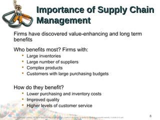 ©2012 Cengage Learning. All Rights Reserved. May not be scanned, copied or duplicated, or posted to a publicly accessible website, in whole or in part.
8
Importance of Supply ChainImportance of Supply Chain
ManagementManagement
Firms have discovered value-enhancing and long term
benefits
Who benefits most? Firms with:
 Large inventories
 Large number of suppliers
 Complex products
 Customers with large purchasing budgets
How do they benefit?
 Lower purchasing and inventory costs
 Improved quality
 Higher levels of customer service
 