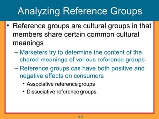 Analyzing Reference Groups
• Reference groups are cultural groups in that
  members share certain common cultural
  meanings
  – Marketers try to determine the content of the
    shared meanings of various reference groups
  – Reference groups can have both positive and
    negative effects on consumers
     • Associative reference groups
     • Dissociative reference groups



                           14-5
 