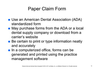 Elsevier items and derived items Copyright © 2016, 2011 by Mosby, Inc., an affiliate of Elsevier Inc. All rights reserved.
Paper Claim Form
 Use an American Dental Association (ADA)
standardized form
 May purchase forms from the ADA or a local
dental supply company or download from a
carrier’s website
 Be certain to print or type information neatly
and accurately
 In a computerized office, forms can be
generated and printed using the practice
management software
12
 