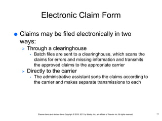 Elsevier items and derived items Copyright © 2016, 2011 by Mosby, Inc., an affiliate of Elsevier Inc. All rights reserved.
Electronic Claim Form
 Claims may be filed electronically in two
ways:
 Through a clearinghouse
• Batch files are sent to a clearinghouse, which scans the
claims for errors and missing information and transmits
the approved claims to the appropriate carrier
 Directly to the carrier
• The administrative assistant sorts the claims according to
the carrier and makes separate transmissions to each
13
 