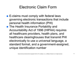 Elsevier items and derived items Copyright © 2016, 2011 by Mosby, Inc., an affiliate of Elsevier Inc. All rights reserved.
Electronic Claim Form
 E-claims must comply with federal laws
governing electronic transactions that include
personal health information (PHI)
 The Health Insurance Portability and
Accountability Act of 1996 (HIPAA) requires
all healthcare providers, health plans, and
healthcare clearinghouses that transmit PHI
electronically to use a universal language, a
standard format, and a government-assigned,
unique identification number
14
 