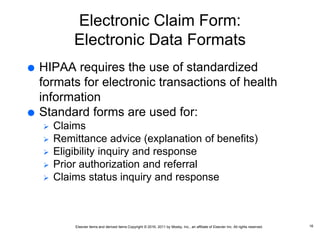 Elsevier items and derived items Copyright © 2016, 2011 by Mosby, Inc., an affiliate of Elsevier Inc. All rights reserved.
Electronic Claim Form:
Electronic Data Formats
 HIPAA requires the use of standardized
formats for electronic transactions of health
information
 Standard forms are used for:
 Claims
 Remittance advice (explanation of benefits)
 Eligibility inquiry and response
 Prior authorization and referral
 Claims status inquiry and response
16
 