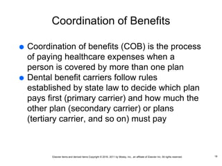 Elsevier items and derived items Copyright © 2016, 2011 by Mosby, Inc., an affiliate of Elsevier Inc. All rights reserved.
Coordination of Benefits
 Coordination of benefits (COB) is the process
of paying healthcare expenses when a
person is covered by more than one plan
 Dental benefit carriers follow rules
established by state law to decide which plan
pays first (primary carrier) and how much the
other plan (secondary carrier) or plans
(tertiary carrier, and so on) must pay
18
 