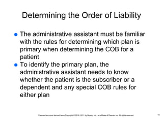 Elsevier items and derived items Copyright © 2016, 2011 by Mosby, Inc., an affiliate of Elsevier Inc. All rights reserved.
Determining the Order of Liability
 The administrative assistant must be familiar
with the rules for determining which plan is
primary when determining the COB for a
patient
 To identify the primary plan, the
administrative assistant needs to know
whether the patient is the subscriber or a
dependent and any special COB rules for
either plan
19
 