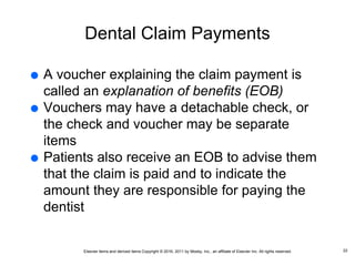 Elsevier items and derived items Copyright © 2016, 2011 by Mosby, Inc., an affiliate of Elsevier Inc. All rights reserved.
Dental Claim Payments
 A voucher explaining the claim payment is
called an explanation of benefits (EOB)
 Vouchers may have a detachable check, or
the check and voucher may be separate
items
 Patients also receive an EOB to advise them
that the claim is paid and to indicate the
amount they are responsible for paying the
dentist
22
 