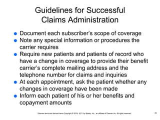 Elsevier items and derived items Copyright © 2016, 2011 by Mosby, Inc., an affiliate of Elsevier Inc. All rights reserved.
Guidelines for Successful
Claims Administration
 Document each subscriber’s scope of coverage
 Note any special information or procedures the
carrier requires
 Require new patients and patients of record who
have a change in coverage to provide their benefit
carrier’s complete mailing address and the
telephone number for claims and inquiries
 At each appointment, ask the patient whether any
changes in coverage have been made
 Inform each patient of his or her benefits and
copayment amounts
25
 