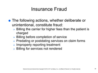 Elsevier items and derived items Copyright © 2016, 2011 by Mosby, Inc., an affiliate of Elsevier Inc. All rights reserved.
Insurance Fraud
 The following actions, whether deliberate or
unintentional, constitute fraud:
 Billing the carrier for higher fees than the patient is
charged
 Billing before completion of service
 Predating or postdating services on claim forms
 Improperly reporting treatment
 Billing for services not rendered
28
 