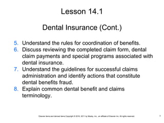 Elsevier items and derived items Copyright © 2016, 2011 by Mosby, Inc., an affiliate of Elsevier Inc. All rights reserved.
Dental Insurance (Cont.)
5. Understand the rules for coordination of benefits.
6. Discuss reviewing the completed claim form, dental
claim payments and special programs associated with
dental insurance.
7. Understand the guidelines for successful claims
administration and identify actions that constitute
dental benefits fraud.
8. Explain common dental benefit and claims
terminology.
Lesson 14.1
3
 