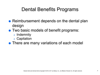 Elsevier items and derived items Copyright © 2016, 2011 by Mosby, Inc., an affiliate of Elsevier Inc. All rights reserved.
Dental Benefits Programs
 Reimbursement depends on the dental plan
design
 Two basic models of benefit programs:
 Indemnity
 Capitation
 There are many variations of each model
4
 