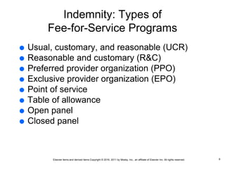 Elsevier items and derived items Copyright © 2016, 2011 by Mosby, Inc., an affiliate of Elsevier Inc. All rights reserved.
Indemnity: Types of
Fee-for-Service Programs
 Usual, customary, and reasonable (UCR)
 Reasonable and customary (R&C)
 Preferred provider organization (PPO)
 Exclusive provider organization (EPO)
 Point of service
 Table of allowance
 Open panel
 Closed panel
8
 
