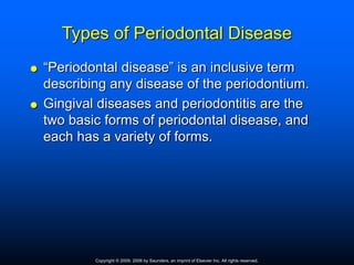Types of Periodontal Disease
 “Periodontal disease” is an inclusive term
describing any disease of the periodontium.
 Gingival diseases and periodontitis are the
two basic forms of periodontal disease, and
each has a variety of forms.
Copyright © 2009, 2006 by Saunders, an imprint of Elsevier Inc. All rights reserved.
 
