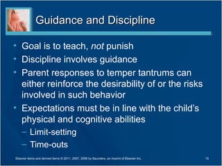 Guidance and DisciplineGuidance and Discipline
• Goal is to teach, not punish
• Discipline involves guidance
• Parent responses to temper tantrums can
either reinforce the desirability of or the risks
involved in such behavior
• Expectations must be in line with the child’s
physical and cognitive abilities
– Limit-setting
– Time-outs
15Elsevier items and derived items © 2011, 2007, 2006 by Saunders, an imprint of Elsevier Inc.
 
