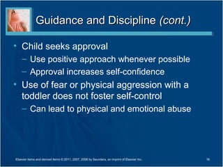 Guidance and DisciplineGuidance and Discipline (cont.)(cont.)
• Child seeks approval
– Use positive approach whenever possible
– Approval increases self-confidence
• Use of fear or physical aggression with a
toddler does not foster self-control
– Can lead to physical and emotional abuse
16Elsevier items and derived items © 2011, 2007, 2006 by Saunders, an imprint of Elsevier Inc.
 
