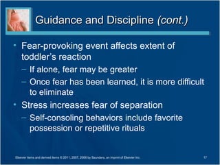 Guidance and DisciplineGuidance and Discipline (cont.)(cont.)
• Fear-provoking event affects extent of
toddler’s reaction
– If alone, fear may be greater
– Once fear has been learned, it is more difficult
to eliminate
• Stress increases fear of separation
– Self-consoling behaviors include favorite
possession or repetitive rituals
17Elsevier items and derived items © 2011, 2007, 2006 by Saunders, an imprint of Elsevier Inc.
 