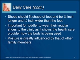 Daily CareDaily Care (cont.)(cont.)
• Shoes should fit shape of foot and be ½ inch
longer and ¼ inch wider than the foot
• Important for toddler to wear their regular
shoes to the clinic as it shows the health care
provider how the body is being used
• Posture is greatly influenced by that of other
family members
19Elsevier items and derived items © 2011, 2007, 2006 by Saunders, an imprint of Elsevier Inc.
 