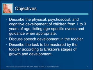 ObjectivesObjectives
• Describe the physical, psychosocial, and
cognitive development of children from 1 to 3
years of age, listing age-specific events and
guidance when appropriate.
• Discuss speech development in the toddler.
• Describe the task to be mastered by the
toddler according to Erikson’s stages of
growth and development.
2Elsevier items and derived items © 2011, 2007, 2006 by Saunders, an imprint of Elsevier Inc.
 