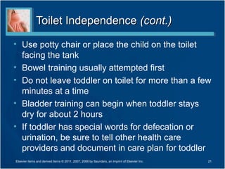 Toilet IndependenceToilet Independence (cont.)(cont.)
• Use potty chair or place the child on the toilet
facing the tank
• Bowel training usually attempted first
• Do not leave toddler on toilet for more than a few
minutes at a time
• Bladder training can begin when toddler stays
dry for about 2 hours
• If toddler has special words for defecation or
urination, be sure to tell other health care
providers and document in care plan for toddler
21Elsevier items and derived items © 2011, 2007, 2006 by Saunders, an imprint of Elsevier Inc.
 