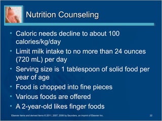 Nutrition CounselingNutrition Counseling
• Caloric needs decline to about 100
calories/kg/day
• Limit milk intake to no more than 24 ounces
(720 mL) per day
• Serving size is 1 tablespoon of solid food per
year of age
• Food is chopped into fine pieces
• Various foods are offered
• A 2-year-old likes finger foods
Elsevier items and derived items © 2011, 2007, 2006 by Saunders, an imprint of Elsevier Inc. 22
 