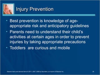 Injury PreventionInjury Prevention
• Best prevention is knowledge of age-
appropriate risk and anticipatory guidelines
• Parents need to understand their child’s
activities at certain ages in order to prevent
injuries by taking appropriate precautions
• Toddlers are curious and mobile
Elsevier items and derived items © 2011, 2007, 2006 by Saunders, an imprint of Elsevier Inc. 26
 