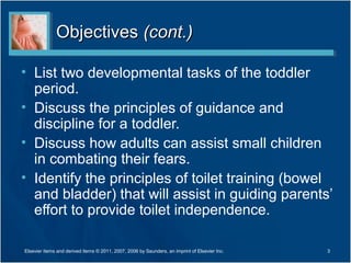 ObjectivesObjectives (cont.)(cont.)
• List two developmental tasks of the toddler
period.
• Discuss the principles of guidance and
discipline for a toddler.
• Discuss how adults can assist small children
in combating their fears.
• Identify the principles of toilet training (bowel
and bladder) that will assist in guiding parents’
effort to provide toilet independence.
3Elsevier items and derived items © 2011, 2007, 2006 by Saunders, an imprint of Elsevier Inc.
 
