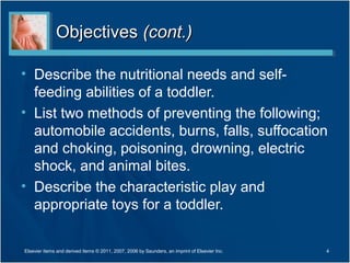 ObjectivesObjectives (cont.)(cont.)
• Describe the nutritional needs and self-
feeding abilities of a toddler.
• List two methods of preventing the following;
automobile accidents, burns, falls, suffocation
and choking, poisoning, drowning, electric
shock, and animal bites.
• Describe the characteristic play and
appropriate toys for a toddler.
4Elsevier items and derived items © 2011, 2007, 2006 by Saunders, an imprint of Elsevier Inc.
 