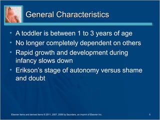 General CharacteristicsGeneral Characteristics
• A toddler is between 1 to 3 years of age
• No longer completely dependent on others
• Rapid growth and development during
infancy slows down
• Erikson’s stage of autonomy versus shame
and doubt
5Elsevier items and derived items © 2011, 2007, 2006 by Saunders, an imprint of Elsevier Inc.
 