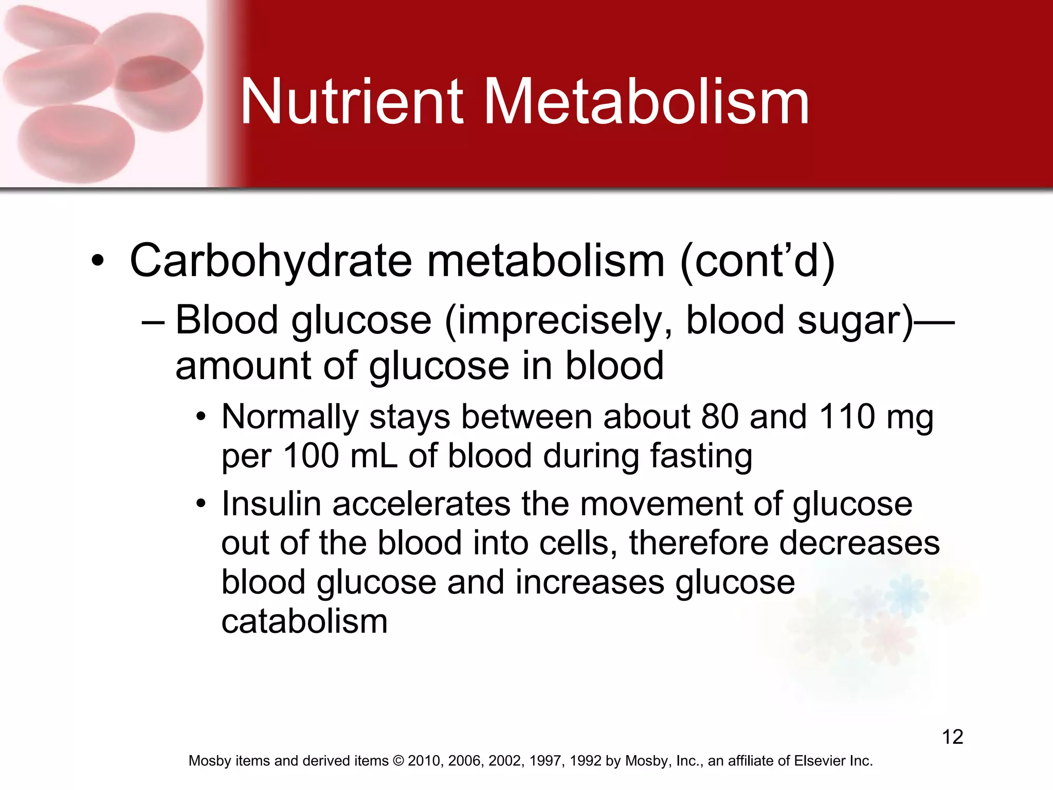 Nutrient Metabolism Carbohydrate metabolism (cont’d) Blood glucose (imprecisely, blood sugar)—amount of glucose in blood Normally stays between about 80 and 110 mg per 100 mL of blood during fasting Insulin accelerates the movement of glucose out of the blood into cells, therefore decreases blood glucose and increases glucose catabolism   