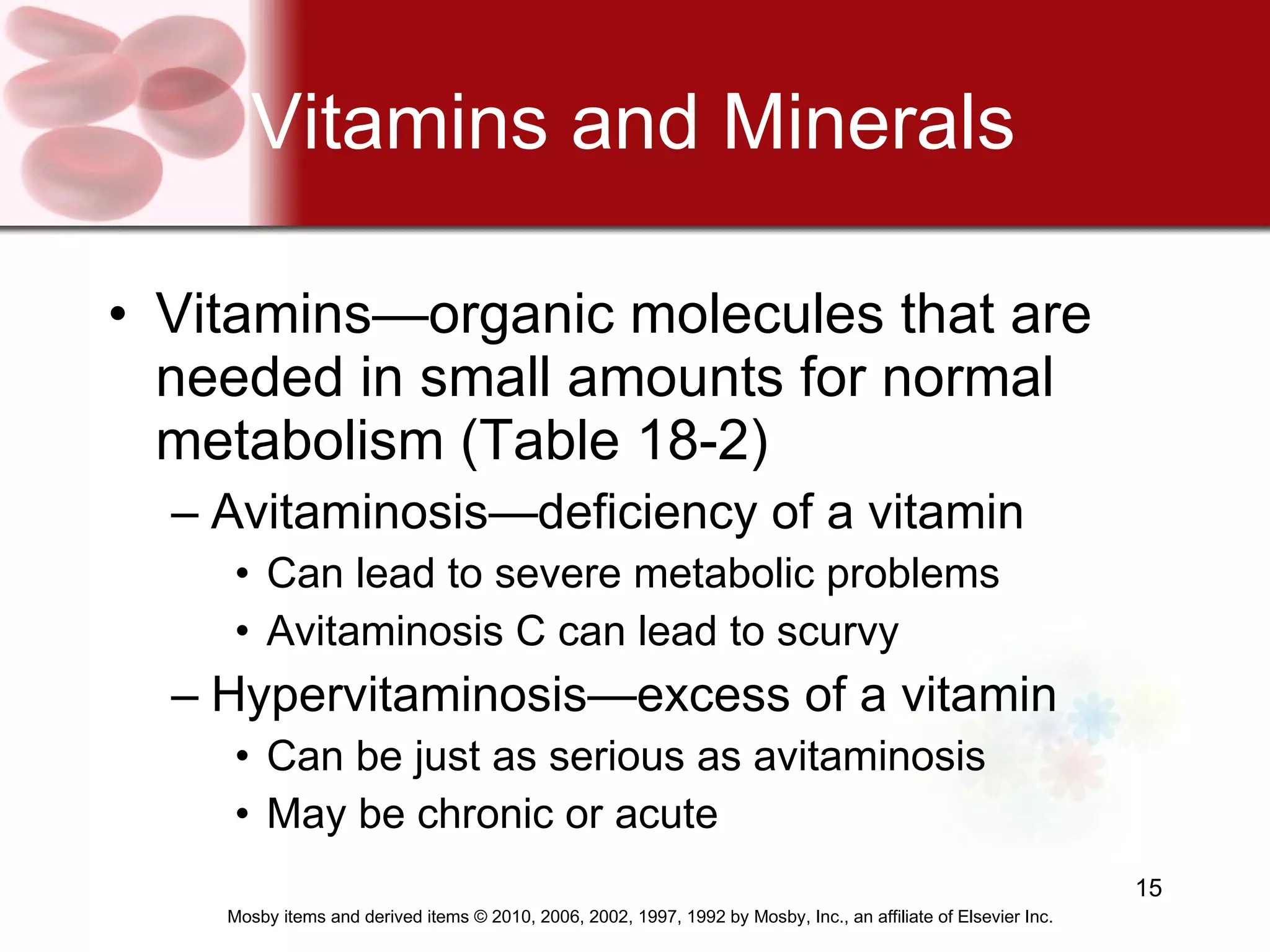 Vitamins and Minerals Vitamins—organic molecules that are needed in small amounts for normal metabolism (Table 18-2) Avitaminosis—deficiency of a vitamin Can lead to severe metabolic problems Avitaminosis C can lead to scurvy Hypervitaminosis—excess of a vitamin Can be just as serious as avitaminosis May be chronic or acute 