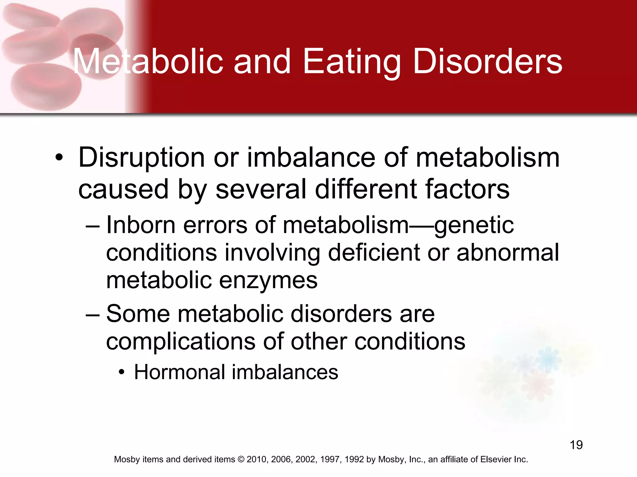 Metabolic and Eating Disorders Disruption or imbalance of metabolism caused by several different factors Inborn errors of metabolism—genetic conditions involving deficient or abnormal metabolic enzymes Some metabolic disorders are complications of other conditions Hormonal imbalances 