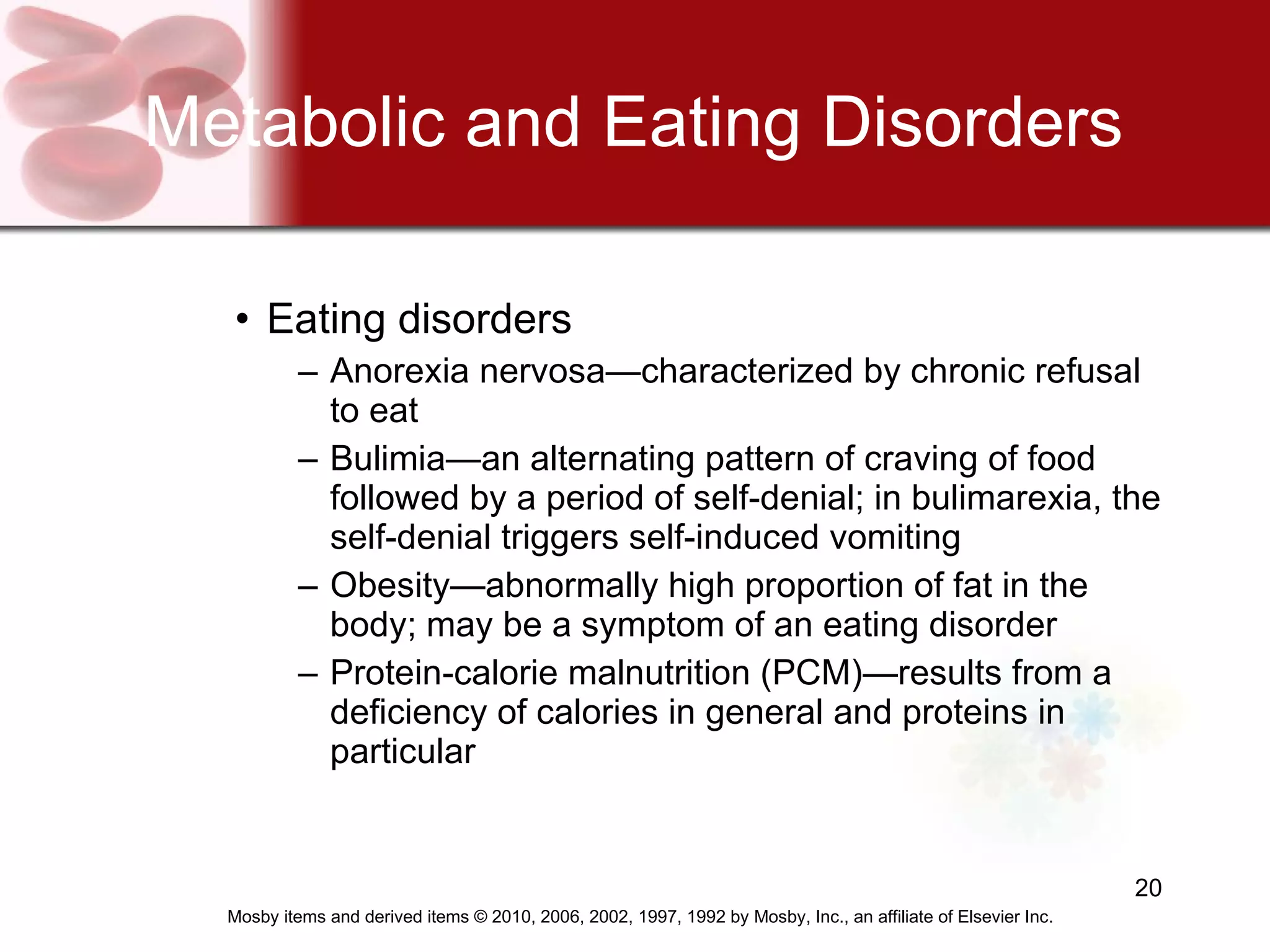 Metabolic and Eating Disorders Eating disorders  Anorexia nervosa—characterized by chronic refusal to eat Bulimia—an alternating pattern of craving of food followed by a period of self-denial; in bulimarexia, the self-denial triggers self-induced vomiting Obesity—abnormally high proportion of fat in the body; may be a symptom of an eating disorder Protein-calorie malnutrition (PCM)—results from a deficiency of calories in general and proteins in particular 